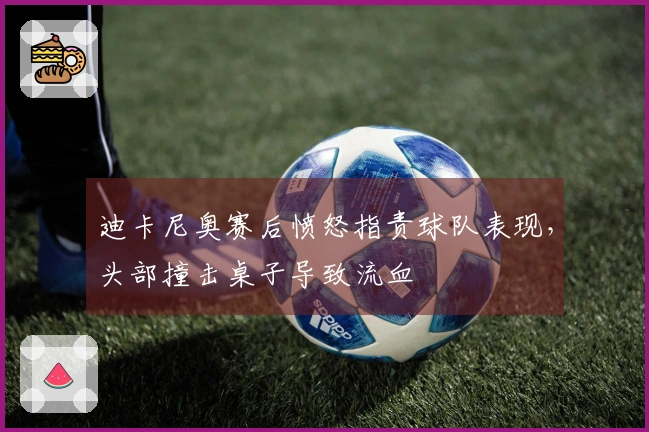 迪卡尼奥赛后愤怒指责球队表现，头部撞击桌子导致流血