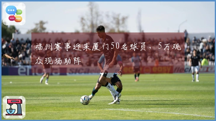 福州赛事迎来厦门50名球员，5万观众现场助阵