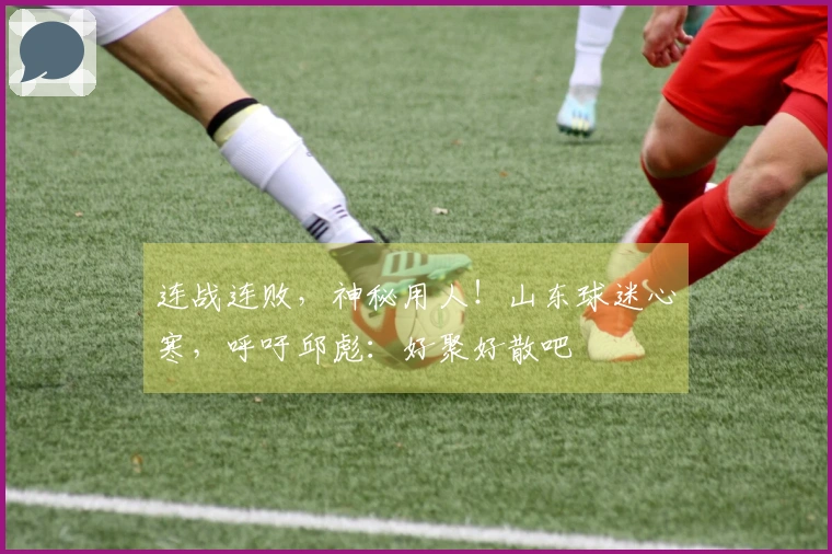 连战连败，神秘用人！山东球迷心寒，呼吁邱彪：好聚好散吧