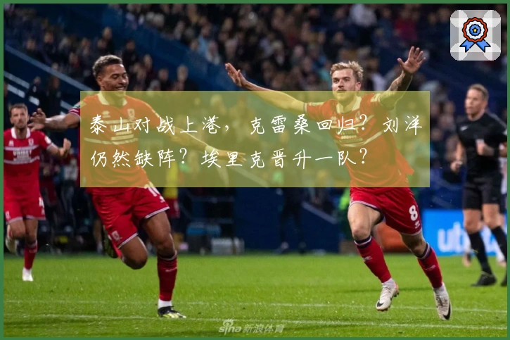 泰山对战上港，克雷桑回归？刘洋仍然缺阵？埃里克晋升一队？