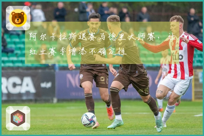 阿尔卡拉斯退赛马德里大师赛，让红土赛季增添不确定性