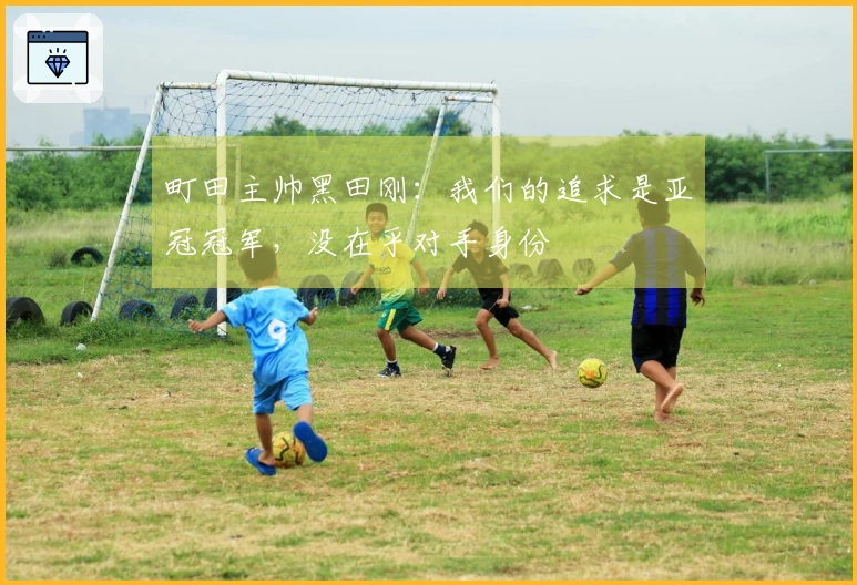 町田主帅黑田刚：我们的追求是亚冠冠军，没在乎对手身份