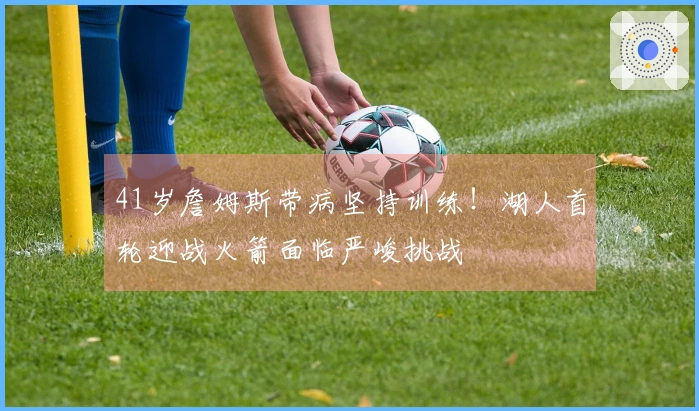 41岁詹姆斯带病坚持训练！湖人首轮迎战火箭面临严峻挑战