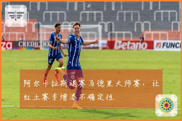 阿尔卡拉斯退赛马德里大师赛，让红土赛季增添不确定性