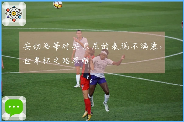 安切洛蒂对安东尼的表现不满意，世界杯之路艰难