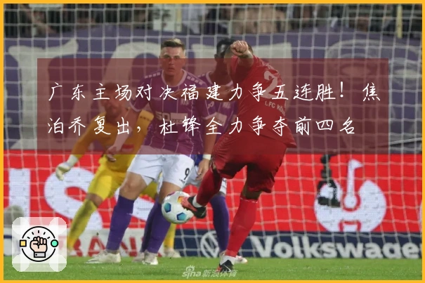 广东主场对决福建力争五连胜！焦泊乔复出，杜锋全力争夺前四名