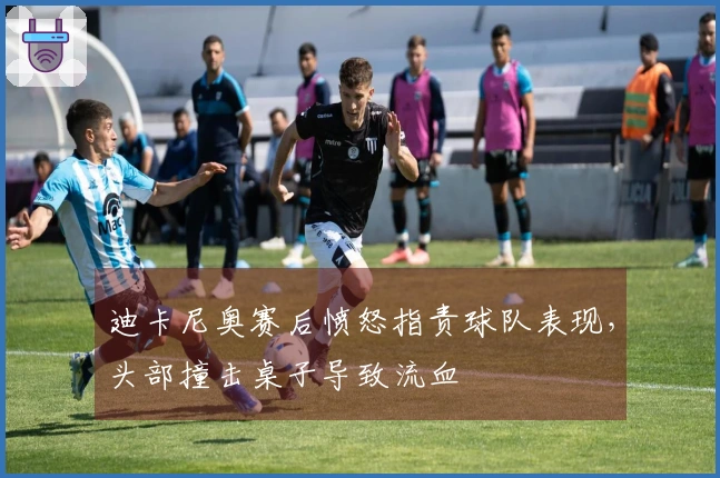 迪卡尼奥赛后愤怒指责球队表现，头部撞击桌子导致流血