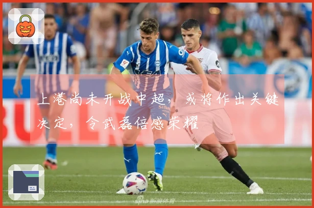 上港尚未开战中超，或将作出关键决定，令武磊倍感荣耀
