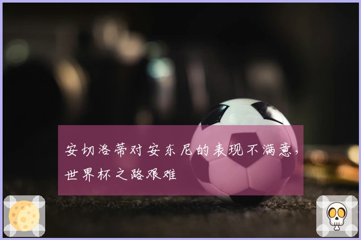 安切洛蒂对安东尼的表现不满意，世界杯之路艰难